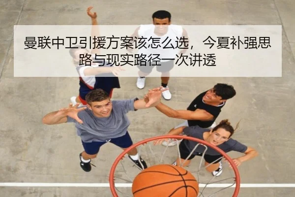 曼联中卫引援方案该怎么选，今夏补强思路与现实路径一次讲透（biying）
